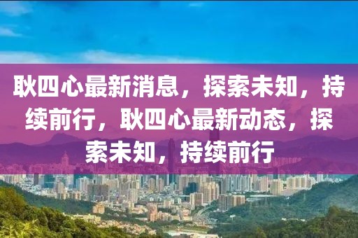 耿四心最新消息，探索未知，持續(xù)前行，耿四心最新動(dòng)態(tài)，探索未知，持續(xù)前行