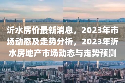 沂水房價最新消息，2023年市場動態(tài)及走勢分析，2023年沂水房地產(chǎn)市場動態(tài)與走勢預測