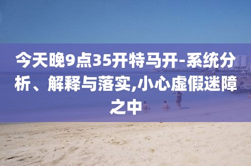 今天晚9點35開特馬開-系統(tǒng)分析、解釋與落實,小心虛假迷障之中