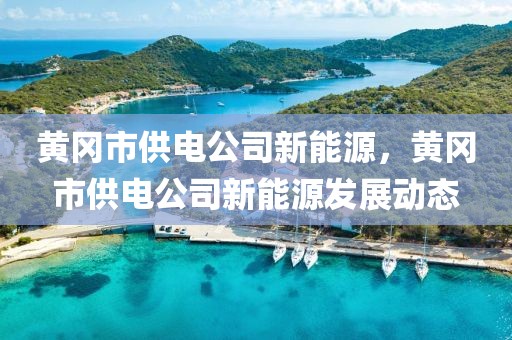 黃岡市供電公司新能源，黃岡市供電公司新能源發(fā)展動(dòng)態(tài)