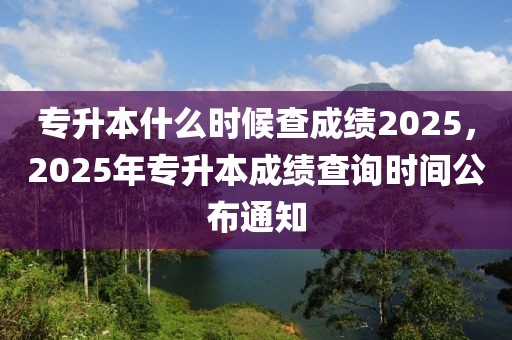 專升本什么時(shí)候查成績2025，2025年專升本成績查詢時(shí)間公布通知