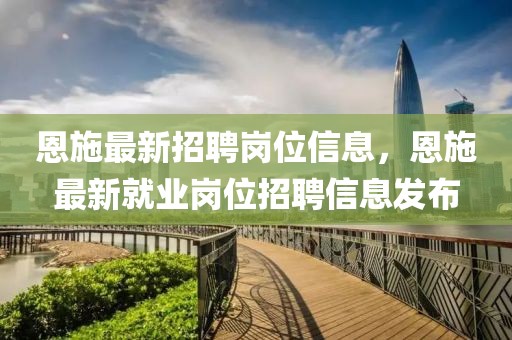 恩施最新招聘崗位信息，恩施最新就業(yè)崗位招聘信息發(fā)布