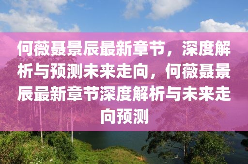 何薇聶景辰最新章節(jié)，深度解析與預(yù)測(cè)未來(lái)走向，何薇聶景辰最新章節(jié)深度解析與未來(lái)走向預(yù)測(cè)