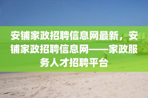 安鋪家政招聘信息網(wǎng)最新，安鋪家政招聘信息網(wǎng)——家政服務(wù)人才招聘平臺(tái)