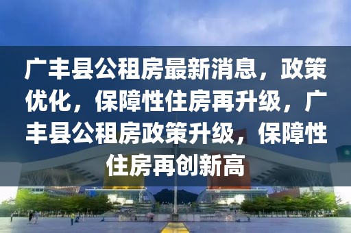 廣豐縣公租房最新消息，政策優(yōu)化，保障性住房再升級，廣豐縣公租房政策升級，保障性住房再創(chuàng)新高