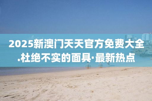 2025新澳門(mén)天天官方免費(fèi)大全.杜絕不實(shí)的面具·最新熱點(diǎn)