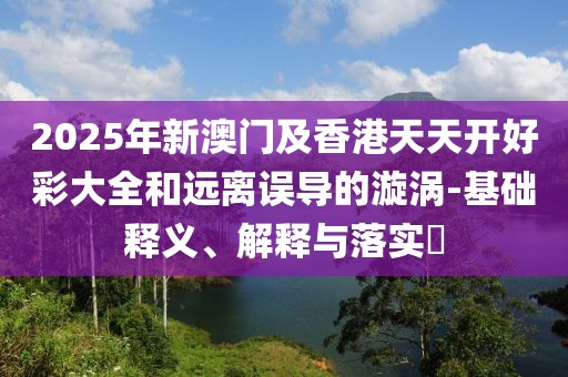 2025年新澳門及香港天天開好彩大全和遠(yuǎn)離誤導(dǎo)的漩渦-基礎(chǔ)釋義、解釋與落實(shí)?