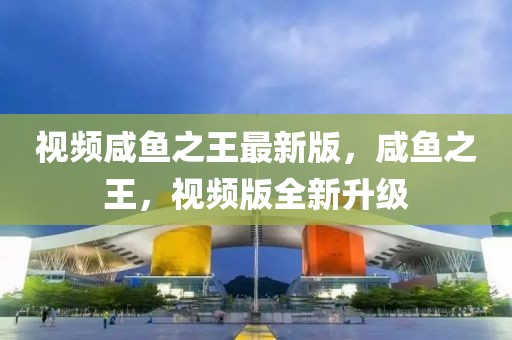 視頻咸魚之王最新版，咸魚之王，視頻版全新升級