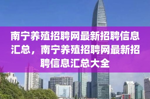 南寧養(yǎng)殖招聘網最新招聘信息匯總，南寧養(yǎng)殖招聘網最新招聘信息匯總大全