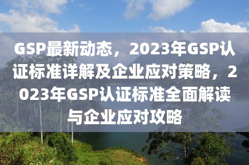 GSP最新動態(tài)，2023年GSP認(rèn)證標(biāo)準(zhǔn)詳解及企業(yè)應(yīng)對策略，2023年GSP認(rèn)證標(biāo)準(zhǔn)全面解讀與企業(yè)應(yīng)對攻略