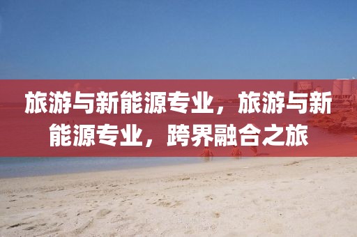 旅游與新能源專業(yè)，旅游與新能源專業(yè)，跨界融合之旅