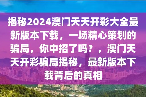 揭秘2024澳門(mén)天天開(kāi)彩大全最新版本下載，一場(chǎng)精心策劃的騙局，你中招了嗎？，澳門(mén)天天開(kāi)彩騙局揭秘，最新版本下載背后的真相