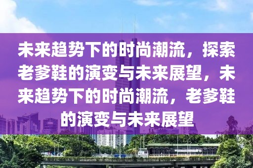 未來趨勢下的時(shí)尚潮流，探索老爹鞋的演變與未來展望，未來趨勢下的時(shí)尚潮流，老爹鞋的演變與未來展望