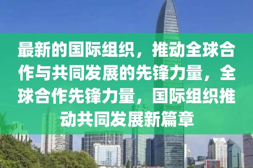 最新的國際組織，推動全球合作與共同發(fā)展的先鋒力量，全球合作先鋒力量，國際組織推動共同發(fā)展新篇章