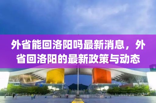 外省能回洛陽嗎最新消息，外省回洛陽的最新政策與動(dòng)態(tài)