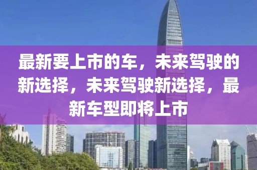 最新要上市的車，未來駕駛的新選擇，未來駕駛新選擇，最新車型即將上市