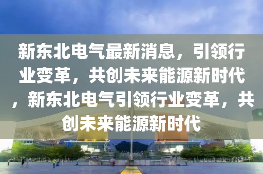 新東北電氣最新消息，引領(lǐng)行業(yè)變革，共創(chuàng)未來能源新時代，新東北電氣引領(lǐng)行業(yè)變革，共創(chuàng)未來能源新時代