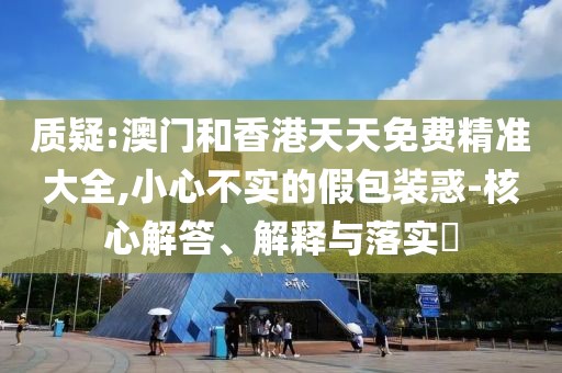 質(zhì)疑:澳門和香港天天免費(fèi)精準(zhǔn)大全,小心不實(shí)的假包裝惑-核心解答、解釋與落實(shí)?