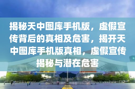 揭秘天中圖庫手機版，虛假宣傳背后的真相及危害，揭開天中圖庫手機版真相，虛假宣傳揭秘與潛在危害
