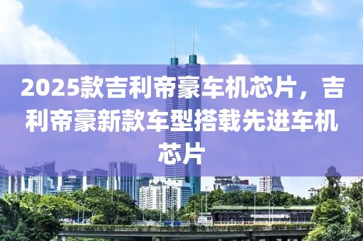 2025款吉利帝豪車機(jī)芯片，吉利帝豪新款車型搭載先進(jìn)車機(jī)芯片