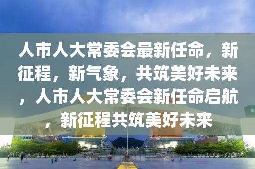 人市人大常委會最新任命，新征程，新氣象，共筑美好未來，人市人大常委會新任命啟航，新征程共筑美好未來