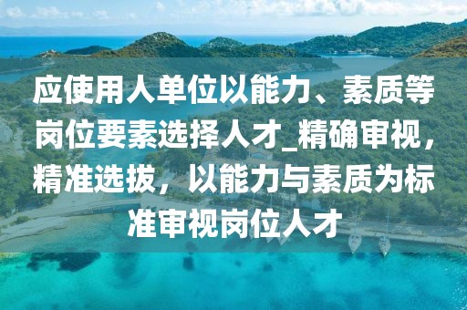 應使用人單位以能力、素質等崗位要素選擇人才_精確審視，精準選拔，以能力與素質為標準審視崗位人才