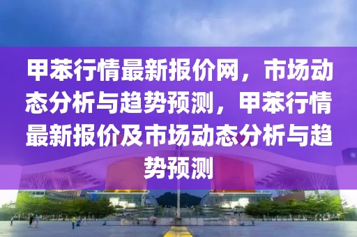 甲苯行情最新報價網(wǎng)，市場動態(tài)分析與趨勢預(yù)測，甲苯行情最新報價及市場動態(tài)分析與趨勢預(yù)測