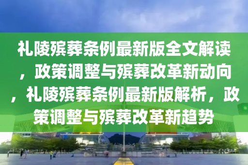 禮陵殯葬條例最新版全文解讀，政策調(diào)整與殯葬改革新動(dòng)向，禮陵殯葬條例最新版解析，政策調(diào)整與殯葬改革新趨勢