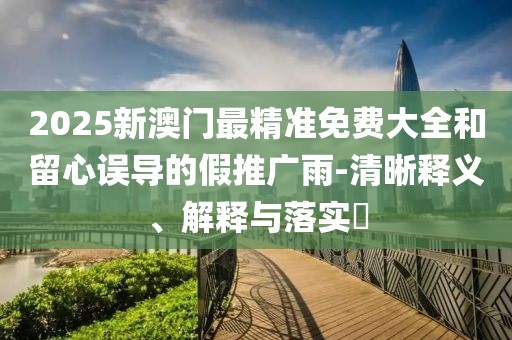 2025新澳門最精準(zhǔn)免費(fèi)大全和留心誤導(dǎo)的假推廣雨-清晰釋義、解釋與落實(shí)?