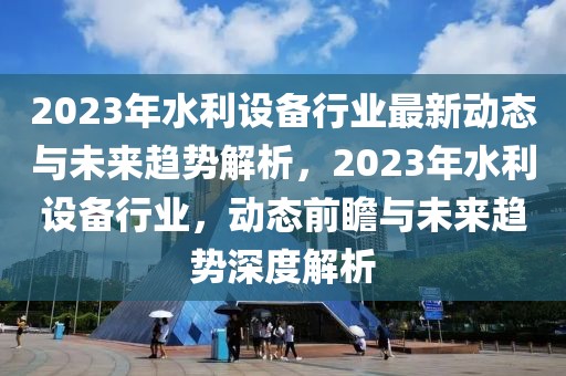 2023年水利設(shè)備行業(yè)最新動態(tài)與未來趨勢解析，2023年水利設(shè)備行業(yè)，動態(tài)前瞻與未來趨勢深度解析