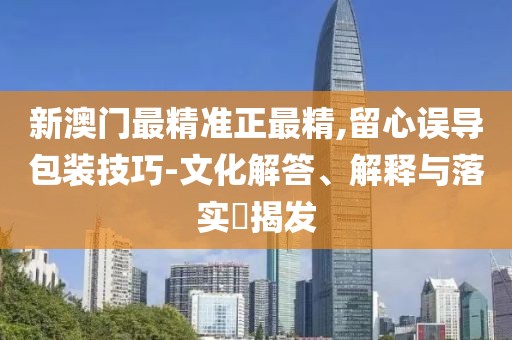 新澳門最精準正最精,留心誤導包裝技巧-文化解答、解釋與落實?揭發(fā)