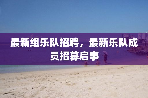 最新組樂(lè)隊(duì)招聘，最新樂(lè)隊(duì)成員招募啟事