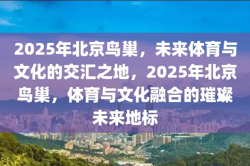 2025年北京鳥巢，未來體育與文化的交匯之地，2025年北京鳥巢，體育與文化融合的璀璨未來地標
