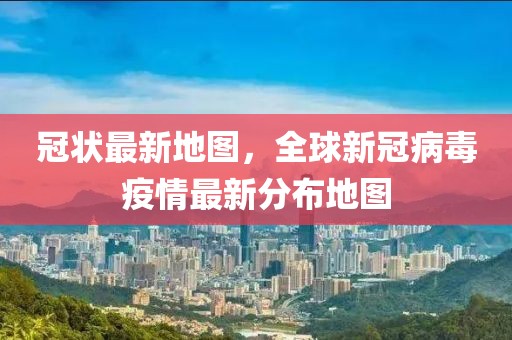 冠狀最新地圖，全球新冠病毒疫情最新分布地圖