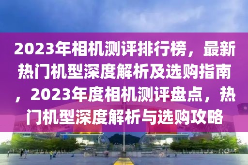 2023年相機測評排行榜，最新熱門機型深度解析及選購指南，2023年度相機測評盤點，熱門機型深度解析與選購攻略