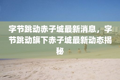 字節(jié)跳動(dòng)赤子城最新消息，字節(jié)跳動(dòng)旗下赤子城最新動(dòng)態(tài)揭秘