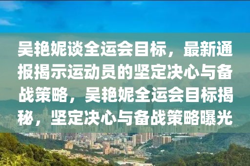 吳艷妮談全運(yùn)會(huì)目標(biāo)，最新通報(bào)揭示運(yùn)動(dòng)員的堅(jiān)定決心與備戰(zhàn)策略，吳艷妮全運(yùn)會(huì)目標(biāo)揭秘，堅(jiān)定決心與備戰(zhàn)策略曝光