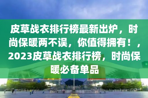 皮草戰(zhàn)衣排行榜最新出爐，時尚保暖兩不誤，你值得擁有！，2023皮草戰(zhàn)衣排行榜，時尚保暖必備單品