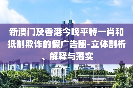 新澳門及香港今晚平特一肖和抵制欺詐的假廣告圈-立體剖析、解釋與落實