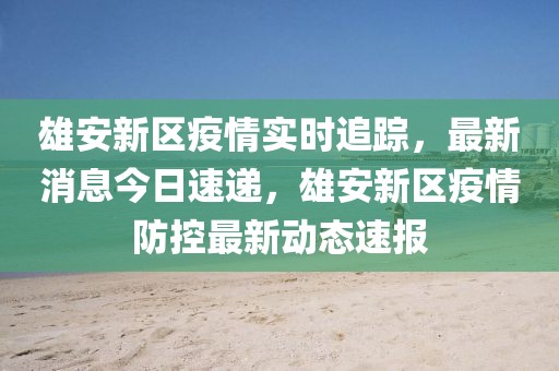 雄安新區(qū)疫情實(shí)時追蹤，最新消息今日速遞，雄安新區(qū)疫情防控最新動態(tài)速報