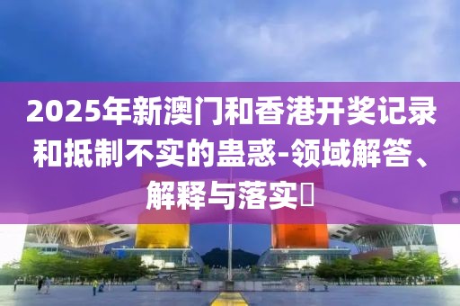 2025年新澳門和香港開獎記錄和抵制不實的蠱惑-領域解答、解釋與落實?