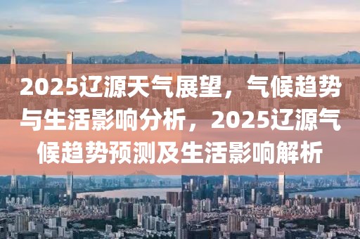 2025遼源天氣展望，氣候趨勢與生活影響分析，2025遼源氣候趨勢預(yù)測及生活影響解析
