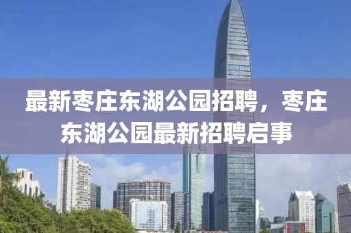 最新棗莊東湖公園招聘，棗莊東湖公園最新招聘啟事