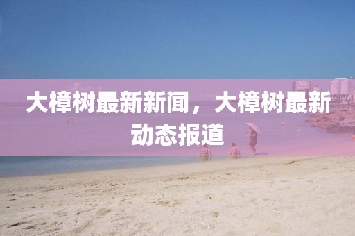 大樟樹最新新聞，大樟樹最新動態(tài)報道