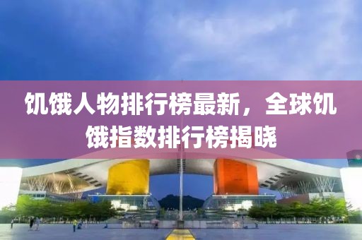 饑餓人物排行榜最新，全球饑餓指數(shù)排行榜揭曉