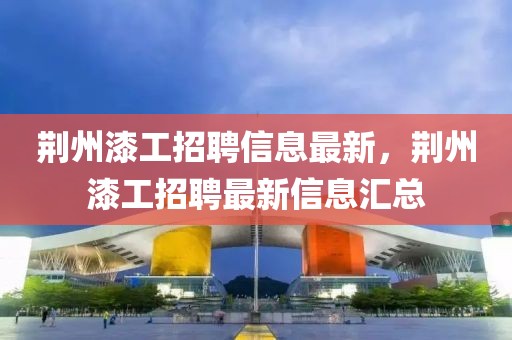 荊州漆工招聘信息最新，荊州漆工招聘最新信息匯總