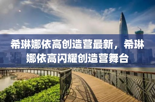 希琳娜依高創(chuàng)造營(yíng)最新，希琳娜依高閃耀創(chuàng)造營(yíng)舞臺(tái)