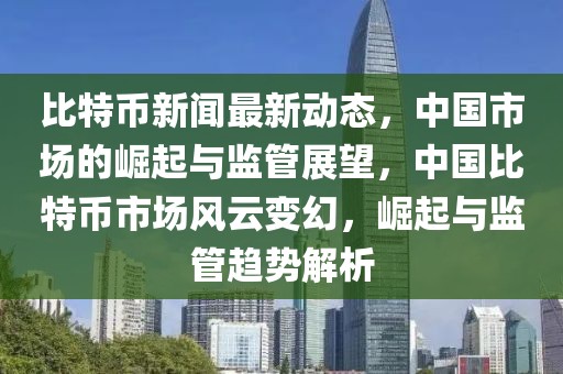 比特幣新聞最新動(dòng)態(tài)，中國市場的崛起與監(jiān)管展望，中國比特幣市場風(fēng)云變幻，崛起與監(jiān)管趨勢解析