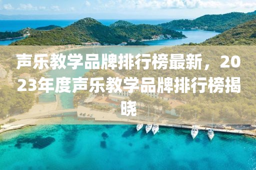 聲樂教學(xué)品牌排行榜最新，2023年度聲樂教學(xué)品牌排行榜揭曉