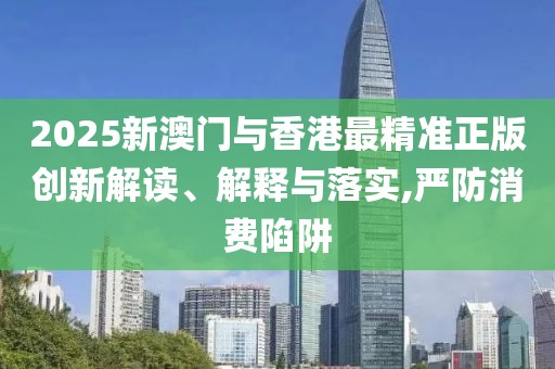 2025新澳門與香港最精準(zhǔn)正版創(chuàng)新解讀、解釋與落實(shí),嚴(yán)防消費(fèi)陷阱